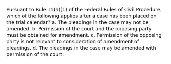 Pursuant to Rule 15(a)(1) of the Federal Rules of Civil Procedure, which of the following applies after a case has been placed on the trial calendar? a. The pleadings in the case may not be amended. b. Permission of the court and the opposing party must be obtained for amendment. c. Permission of the opposing party is not relevant to consideration of amendment of pleadings. d. The pleadings in the case may be amended with permission of the court.