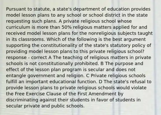 Pursuant to statute, a state's department of education provides model lesson plans to any school or school district in the state requesting such plans. A private religious school whose curriculum is more than 50% religious matters applied for and received model lesson plans for the nonreligious subjects taught in its classrooms. Which of the following is the best argument supporting the constitutionality of the state's statutory policy of providing model lesson plans to this private religious school? response - correct A The teaching of religious matters in private schools is not constitutionally prohibited. B The purpose and effect of the lesson plan program is secular and does not entangle government and religion. C Private religious schools fulfill an important educational function. D The state's refusal to provide lesson plans to private religious schools would violate the Free Exercise Clause of the First Amendment by discriminating against their students in favor of students in secular private and public schools.