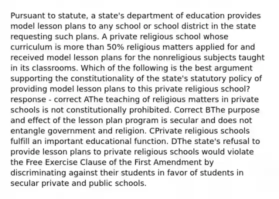 Pursuant to statute, a state's department of education provides model lesson plans to any school or school district in the state requesting such plans. A private religious school whose curriculum is more than 50% religious matters applied for and received model lesson plans for the nonreligious subjects taught in its classrooms. Which of the following is the best argument supporting the constitutionality of the state's statutory policy of providing model lesson plans to this private religious school? response - correct AThe teaching of religious matters in private schools is not constitutionally prohibited. Correct BThe purpose and effect of the lesson plan program is secular and does not entangle government and religion. CPrivate religious schools fulfill an important educational function. DThe state's refusal to provide lesson plans to private religious schools would violate the Free Exercise Clause of the First Amendment by discriminating against their students in favor of students in secular private and public schools.