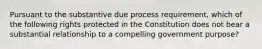 Pursuant to the substantive due process requirement, which of the following rights protected in the Constitution does not bear a substantial relationship to a compelling government purpose?