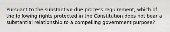 Pursuant to the substantive due process requirement, which of the following rights protected in the Constitution does not bear a substantial relationship to a compelling government purpose?