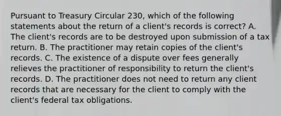 Pursuant to Treasury Circular 230, which of the following statements about the return of a client's records is correct? A. The client's records are to be destroyed upon submission of a tax return. B. The practitioner may retain copies of the client's records. C. The existence of a dispute over fees generally relieves the practitioner of responsibility to return the client's records. D. The practitioner does not need to return any client records that are necessary for the client to comply with the client's federal tax obligations.