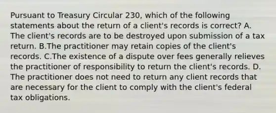 Pursuant to Treasury Circular 230, which of the following statements about the return of a client's records is correct? A. The client's records are to be destroyed upon submission of a tax return. B.The practitioner may retain copies of the client's records. C.The existence of a dispute over fees generally relieves the practitioner of responsibility to return the client's records. D. The practitioner does not need to return any client records that are necessary for the client to comply with the client's federal tax obligations.