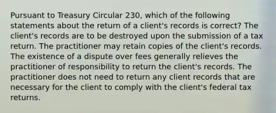 Pursuant to Treasury Circular 230, which of the following statements about the return of a client's records is correct? The client's records are to be destroyed upon the submission of a tax return. The practitioner may retain copies of the client's records. The existence of a dispute over fees generally relieves the practitioner of responsibility to return the client's records. The practitioner does not need to return any client records that are necessary for the client to comply with the client's federal tax returns.