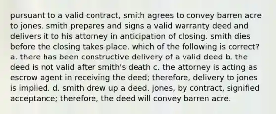 pursuant to a valid contract, smith agrees to convey barren acre to jones. smith prepares and signs a valid warranty deed and delivers it to his attorney in anticipation of closing. smith dies before the closing takes place. which of the following is correct? a. there has been constructive delivery of a valid deed b. the deed is not valid after smith's death c. the attorney is acting as escrow agent in receiving the deed; therefore, delivery to jones is implied. d. smith drew up a deed. jones, by contract, signified acceptance; therefore, the deed will convey barren acre.