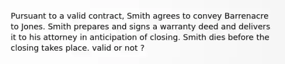 Pursuant to a valid contract, Smith agrees to convey Barrenacre to Jones. Smith prepares and signs a warranty deed and delivers it to his attorney in anticipation of closing. Smith dies before the closing takes place. valid or not ?