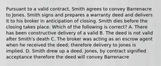 Pursuant to a valid contract, Smith agrees to convey Barrenacre to Jones. Smith signs and prepares a warranty deed and delivers it to his broker in anticipation of closing. Smith dies before the closing takes place. Which of the following is correct? A. There has been constructive delivery of a valid B. The deed is not valid after Smith's death C. The broker was acting as an escrow agent when he received the deed; therefore delivery to jones is implied. D. Smith drew up a deed. Jones, by contract signified acceptance therefore the deed will convey Barrenacre