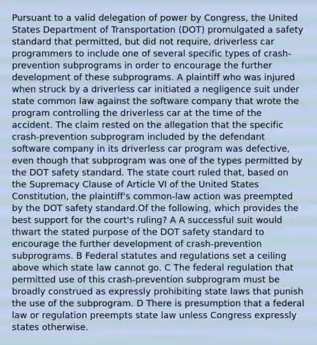 Pursuant to a valid delegation of power by Congress, the United States Department of Transportation (DOT) promulgated a safety standard that permitted, but did not require, driverless car programmers to include one of several specific types of crash-prevention subprograms in order to encourage the further development of these subprograms. A plaintiff who was injured when struck by a driverless car initiated a negligence suit under state common law against the software company that wrote the program controlling the driverless car at the time of the accident. The claim rested on the allegation that the specific crash-prevention subprogram included by the defendant software company in its driverless car program was defective, even though that subprogram was one of the types permitted by the DOT safety standard. The state court ruled that, based on the Supremacy Clause of Article VI of the United States Constitution, the plaintiff's common-law action was preempted by the DOT safety standard.Of the following, which provides the best support for the court's ruling? A A successful suit would thwart the stated purpose of the DOT safety standard to encourage the further development of crash-prevention subprograms. B Federal statutes and regulations set a ceiling above which state law cannot go. C The federal regulation that permitted use of this crash-prevention subprogram must be broadly construed as expressly prohibiting state laws that punish the use of the subprogram. D There is presumption that a federal law or regulation preempts state law unless Congress expressly states otherwise.