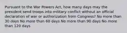 Pursuant to the War Powers Act, how many days may the president send troops into military conflict without an official declaration of war or authorization from Congress? No more than 30 days No more than 60 days No more than 90 days No more than 120 days