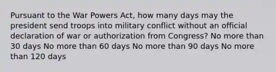 Pursuant to the War Powers Act, how many days may the president send troops into military conflict without an official declaration of war or authorization from Congress? No more than 30 days No more than 60 days No more than 90 days No more than 120 days