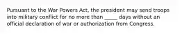Pursuant to the War Powers Act, the president may send troops into military conflict for no more than _____ days without an official declaration of war or authorization from Congress.