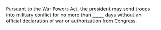 Pursuant to the War Powers Act, the president may send troops into military conflict for no <a href='https://www.questionai.com/knowledge/keWHlEPx42-more-than' class='anchor-knowledge'>more than</a> _____ days without an official declaration of war or authorization from Congress.