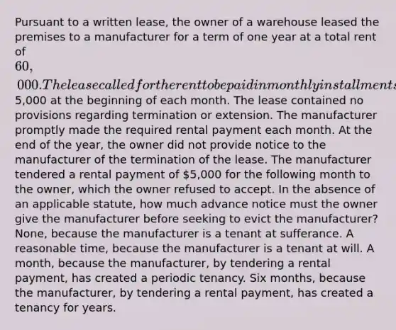 Pursuant to a written lease, the owner of a warehouse leased the premises to a manufacturer for a term of one year at a total rent of 60,000. The lease called for the rent to be paid in monthly installments of5,000 at the beginning of each month. The lease contained no provisions regarding termination or extension. The manufacturer promptly made the required rental payment each month. At the end of the year, the owner did not provide notice to the manufacturer of the termination of the lease. The manufacturer tendered a rental payment of 5,000 for the following month to the owner, which the owner refused to accept. In the absence of an applicable statute, how much advance notice must the owner give the manufacturer before seeking to evict the manufacturer? None, because the manufacturer is a tenant at sufferance. A reasonable time, because the manufacturer is a tenant at will. A month, because the manufacturer, by tendering a rental payment, has created a periodic tenancy. Six months, because the manufacturer, by tendering a rental payment, has created a tenancy for years.