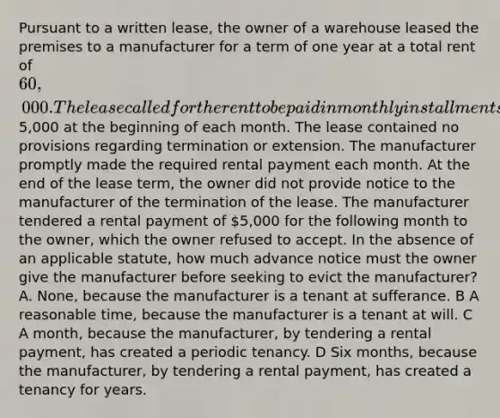 Pursuant to a written lease, the owner of a warehouse leased the premises to a manufacturer for a term of one year at a total rent of 60,000. The lease called for the rent to be paid in monthly installments of5,000 at the beginning of each month. The lease contained no provisions regarding termination or extension. The manufacturer promptly made the required rental payment each month. At the end of the lease term, the owner did not provide notice to the manufacturer of the termination of the lease. The manufacturer tendered a rental payment of 5,000 for the following month to the owner, which the owner refused to accept. In the absence of an applicable statute, how much advance notice must the owner give the manufacturer before seeking to evict the manufacturer? A. None, because the manufacturer is a tenant at sufferance. B A reasonable time, because the manufacturer is a tenant at will. C A month, because the manufacturer, by tendering a rental payment, has created a periodic tenancy. D Six months, because the manufacturer, by tendering a rental payment, has created a tenancy for years.