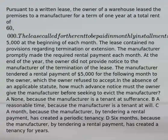 Pursuant to a written lease, the owner of a warehouse leased the premises to a manufacturer for a term of one year at a total rent of 60,000. The lease called for the rent to be paid in monthly installments of5,000 at the beginning of each month. The lease contained no provisions regarding termination or extension. The manufacturer promptly made the required rental payment each month. At the end of the year, the owner did not provide notice to the manufacturer of the termination of the lease. The manufacturer tendered a rental payment of 5,000 for the following month to the owner, which the owner refused to accept.In the absence of an applicable statute, how much advance notice must the owner give the manufacturer before seeking to evict the manufacturer? A None, because the manufacturer is a tenant at sufferance. B A reasonable time, because the manufacturer is a tenant at will. C A month, because the manufacturer, by tendering a rental payment, has created a periodic tenancy. D Six months, because the manufacturer, by tendering a rental payment, has created a tenancy for years.