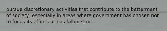 pursue discretionary activities that contribute to the betterment of society, especially in areas where government has chosen not to focus its efforts or has fallen short.