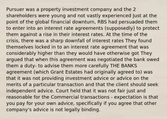 Pursuer was a property investment company and the 2 shareholders were young and not vastly experienced Just at the point of the global financial downturn, RBS had persuaded them to enter into an interest rate agreements (supposedly) to protect them against a rise in their interest rates. At the time of the crisis, there was a sharp downfall of interest rates They found themselves locked in to an interest rate agreement that was considerably higher than they would have otherwise got They argued that when this agreement was negotiated the bank owed them a duty- to advise them more carefully THE BANKS agreement (which Grant Estates had originally agreed to) was that it was not providing investment advice or advice on the merits of a particular transaction and that the client should seek independent advice. Court held that it was not fair just and reasonable for the Commercial transactions - expectation is that you pay for your own advice, specifically if you agree that other company's advice is not legally binding.