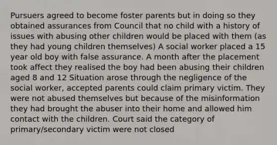 Pursuers agreed to become foster parents but in doing so they obtained assurances from Council that no child with a history of issues with abusing other children would be placed with them (as they had young children themselves) A social worker placed a 15 year old boy with false assurance. A month after the placement took affect they realised the boy had been abusing their children aged 8 and 12 Situation arose through the negligence of the social worker, accepted parents could claim primary victim. They were not abused themselves but because of the misinformation they had brought the abuser into their home and allowed him contact with the children. Court said the category of primary/secondary victim were not closed