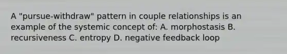 A "pursue-withdraw" pattern in couple relationships is an example of the systemic concept of: A. morphostasis B. recursiveness C. entropy D. negative feedback loop