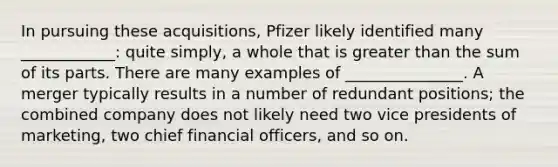 In pursuing these acquisitions, Pfizer likely identified many ____________: quite simply, a whole that is greater than the sum of its parts. There are many examples of _______________. A merger typically results in a number of redundant positions; the combined company does not likely need two vice presidents of marketing, two chief financial officers, and so on.