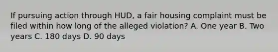 If pursuing action through HUD, a fair housing complaint must be filed within how long of the alleged violation? A. One year B. Two years C. 180 days D. 90 days