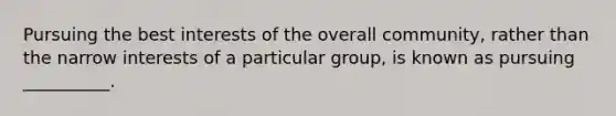 Pursuing the best interests of the overall community, rather than the narrow interests of a particular group, is known as pursuing __________.