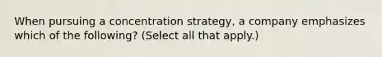 When pursuing a concentration strategy, a company emphasizes which of the following? (Select all that apply.)