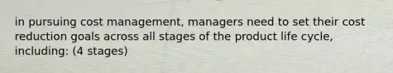 in pursuing cost management, managers need to set their cost reduction goals across all stages of the product life cycle, including: (4 stages)