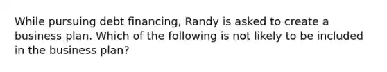 While pursuing debt financing, Randy is asked to create a business plan. Which of the following is not likely to be included in the business plan?