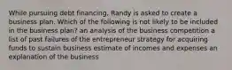 While pursuing debt financing, Randy is asked to create a business plan. Which of the following is not likely to be included in the business plan? an analysis of the business competition a list of past failures of the entrepreneur strategy for acquiring funds to sustain business estimate of incomes and expenses an explanation of the business