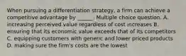 When pursuing a differentiation strategy, a firm can achieve a competitive advantage by ______. Multiple choice question. A. increasing perceived value regardless of cost increases B. ensuring that its economic value exceeds that of its competitors C. equipping customers with generic and lower priced products D. making sure the firm's costs are the lowest