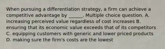 When pursuing a differentiation strategy, a firm can achieve a competitive advantage by ______. Multiple choice question. A. increasing perceived value regardless of cost increases B. ensuring that its economic value exceeds that of its competitors C. equipping customers with generic and lower priced products D. making sure the firm's costs are the lowest