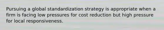 Pursuing a global standardization strategy is appropriate when a firm is facing low pressures for cost reduction but high pressure for local responsiveness.