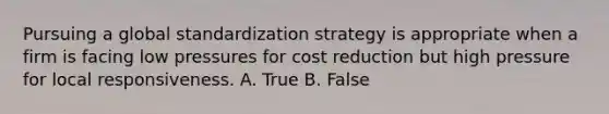 Pursuing a global standardization strategy is appropriate when a firm is facing low pressures for cost reduction but high pressure for local responsiveness. A. True B. False