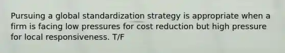 Pursuing a global standardization strategy is appropriate when a firm is facing low pressures for cost reduction but high pressure for local responsiveness. T/F