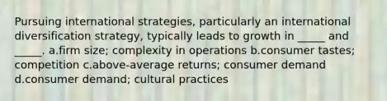 Pursuing international strategies, particularly an international diversification strategy, typically leads to growth in _____ and _____. a.firm size; complexity in operations b.consumer tastes; competition c.above-average returns; consumer demand d.consumer demand; cultural practices