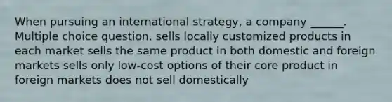 When pursuing an international strategy, a company ______. Multiple choice question. sells locally customized products in each market sells the same product in both domestic and foreign markets sells only low-cost options of their core product in foreign markets does not sell domestically