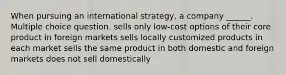 When pursuing an international strategy, a company ______. Multiple choice question. sells only low-cost options of their core product in foreign markets sells locally customized products in each market sells the same product in both domestic and foreign markets does not sell domestically