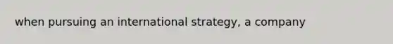 when pursuing an international strategy, a company