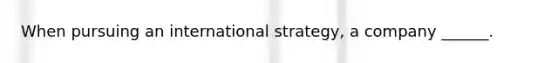 When pursuing an international strategy, a company ______.