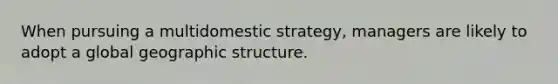 When pursuing a multidomestic strategy, managers are likely to adopt a global geographic structure.