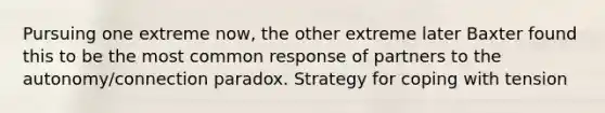 Pursuing one extreme now, the other extreme later Baxter found this to be the most common response of partners to the autonomy/connection paradox. Strategy for coping with tension