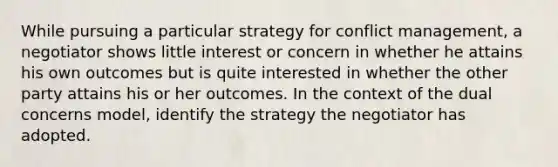 While pursuing a particular strategy for conflict management, a negotiator shows little interest or concern in whether he attains his own outcomes but is quite interested in whether the other party attains his or her outcomes. In the context of the dual concerns model, identify the strategy the negotiator has adopted.