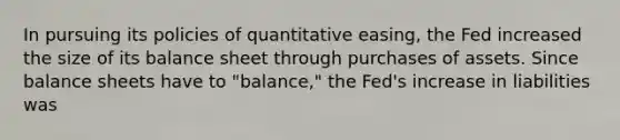 In pursuing its policies of quantitative​ easing, the Fed increased the size of its balance sheet through purchases of assets. Since balance sheets have to​ "balance," the​ Fed's increase in liabilities was