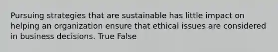 Pursuing strategies that are sustainable has little impact on helping an organization ensure that ethical issues are considered in business decisions. True False