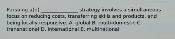 Pursuing a(n) _______________ strategy involves a simultaneous focus on reducing costs, transferring skills and products, and being locally responsive. A. global B. multi-domestic C. transnational D. international E. multinational