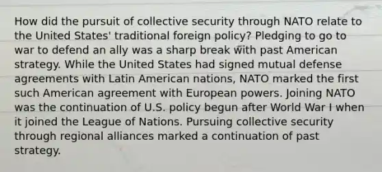 How did the pursuit of collective security through NATO relate to the United States' traditional foreign policy? Pledging to go to war to defend an ally was a sharp break with past American strategy. While the United States had signed mutual defense agreements with Latin American nations, NATO marked the first such American agreement with European powers. Joining NATO was the continuation of U.S. policy begun after World War I when it joined the League of Nations. Pursuing collective security through regional alliances marked a continuation of past strategy.