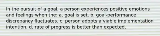 In the pursuit of a goal, a person experiences positive emotions and feelings when the: a. goal is set. b. goal-performance discrepancy fluctuates. c. person adopts a viable implementation intention. d. rate of progress is better than expected.