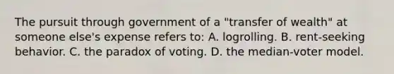 The pursuit through government of a "transfer of wealth" at someone else's expense refers to: A. logrolling. B. rent-seeking behavior. C. the paradox of voting. D. the median-voter model.