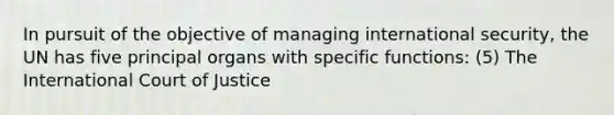 In pursuit of the objective of managing international security, the UN has five principal organs with specific functions: (5) The International Court of Justice